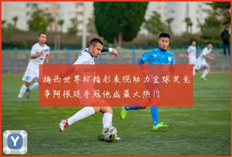 梅西世界杯精彩表现助力金球奖竞争阿根廷夺冠他成最大热门