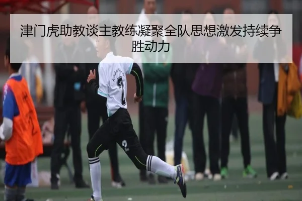 津门虎助教谈主教练凝聚全队思想激发持续争胜动力