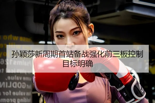 孙颖莎新周期首站备战强化前三板控制目标明确