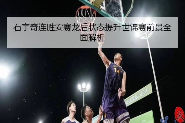 石宇奇连胜安赛龙后状态提升世锦赛前景全面解析
